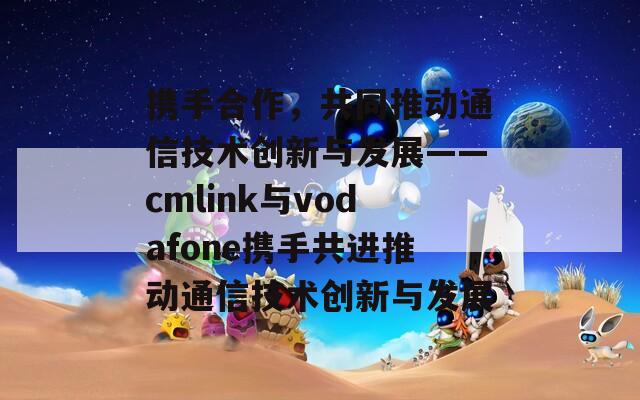 攜手合作，共同推動通信技術(shù)創(chuàng)新與發(fā)展——cmlink與vodafone攜手共進推動通信技術(shù)創(chuàng)新與發(fā)展