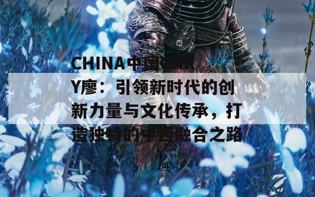 CHINA中國GARY廖：引領(lǐng)新時(shí)代的創(chuàng)新力量與文化傳承，打造獨(dú)特的中西融合之路