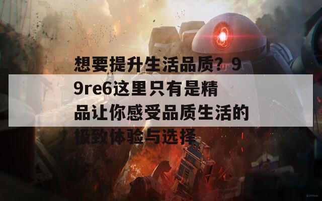 想要提升生活品質(zhì)？99re6這里只有是精品讓你感受品質(zhì)生活的極致體驗與選擇