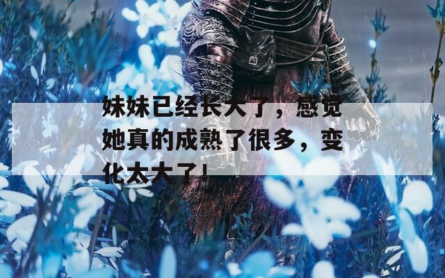 妹妹已經(jīng)長(zhǎng)大了，感覺(jué)她真的成熟了很多，變化太大了！