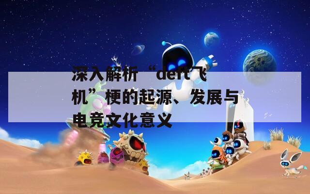 深入解析“deft飛機”梗的起源、發(fā)展與電競文化意義