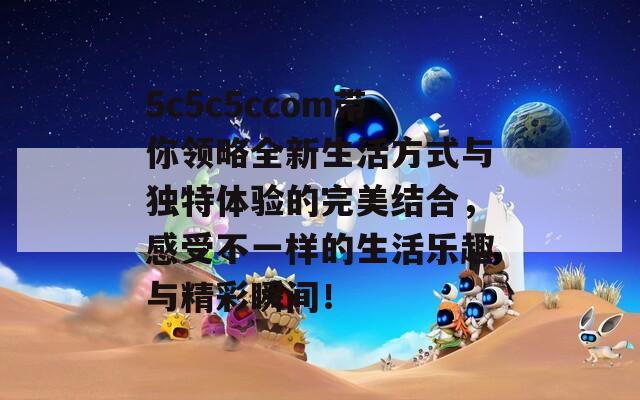 5c5c5ccom帶你領(lǐng)略全新生活方式與獨(dú)特體驗(yàn)的完美結(jié)合，感受不一樣的生活樂趣與精彩瞬間！