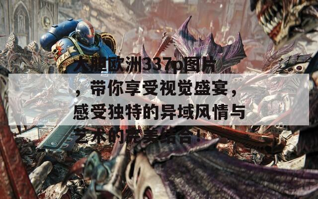大膽歐洲337p圖片，帶你享受視覺(jué)盛宴，感受獨(dú)特的異域風(fēng)情與藝術(shù)的完美結(jié)合！