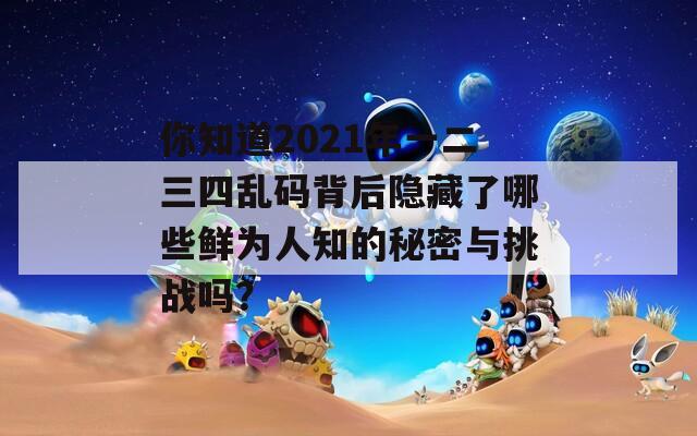 你知道2021年一二三四亂碼背后隱藏了哪些鮮為人知的秘密與挑戰(zhàn)嗎？