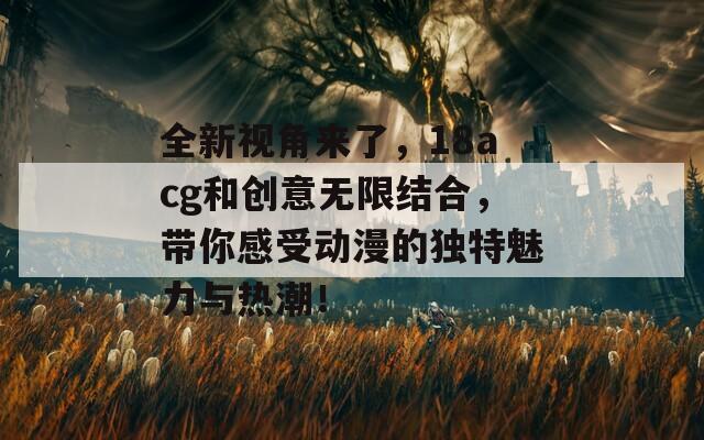 全新視角來了，18acg和創(chuàng)意無限結(jié)合，帶你感受動漫的獨特魅力與熱潮！