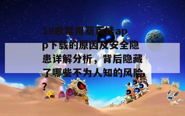 18款禁用葫蘆娃app下載的原因及安全隱患詳解分析，背后隱藏了哪些不為人知的風險？