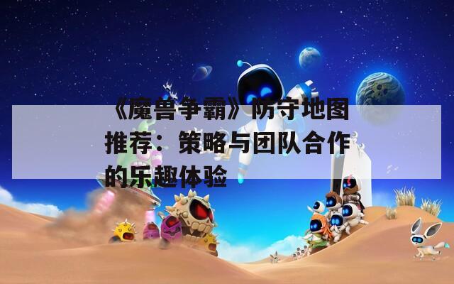 《魔獸爭霸》防守地圖推薦：策略與團(tuán)隊合作的樂趣體驗
