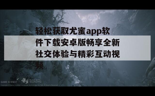 輕松獲取尤蜜app軟件下載安卓版暢享全新社交體驗(yàn)與精彩互動視頻