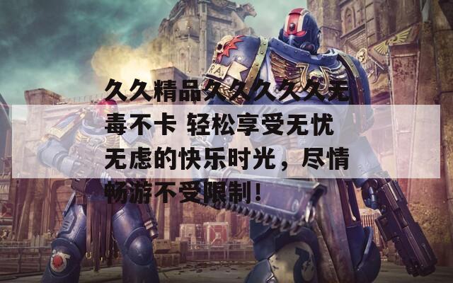 久久精品久久久久久無毒不卡 輕松享受無憂無慮的快樂時光，盡情暢游不受限制！