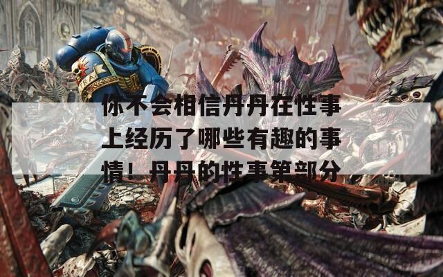 你不會相信丹丹在性事上經(jīng)歷了哪些有趣的事情！丹丹的性事第部分