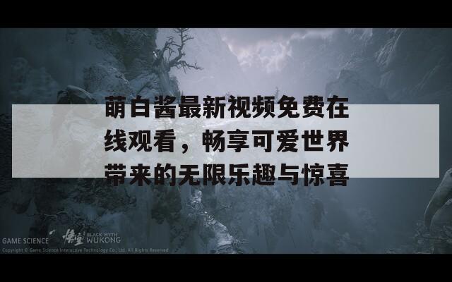萌白醬最新視頻免費在線觀看，暢享可愛世界帶來的無限樂趣與驚喜