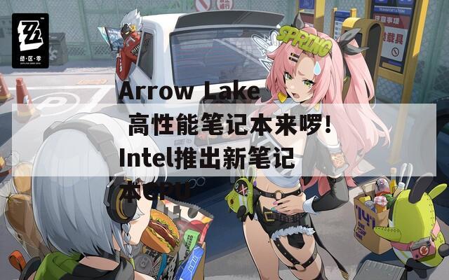 Arrow Lake 高性能筆記本來啰！Intel推出新筆記本CPU