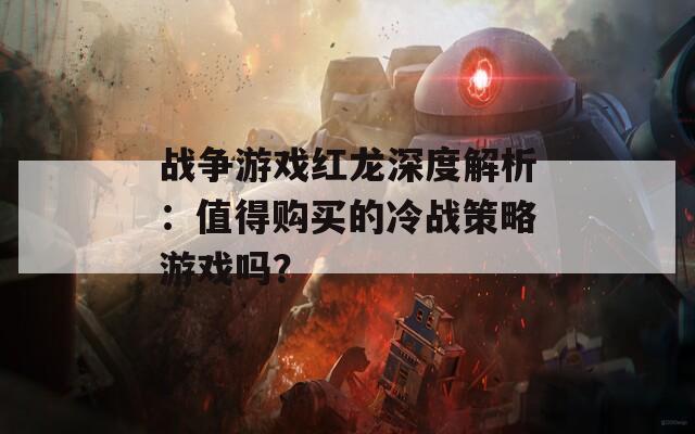 戰(zhàn)爭游戲紅龍深度解析：值得購買的冷戰(zhàn)策略游戲嗎？