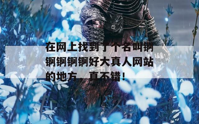 在網(wǎng)上找到了個名叫錒錒錒錒錒好大真人網(wǎng)站的地方，真不錯！