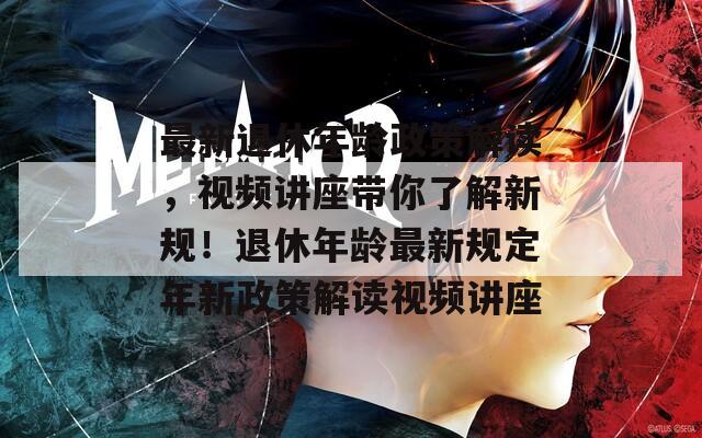 最新退休年齡政策解讀，視頻講座帶你了解新規(guī)！退休年齡最新規(guī)定年新政策解讀視頻講座