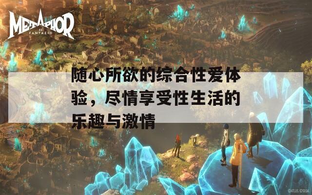 隨心所欲的綜合性愛體驗(yàn)，盡情享受性生活的樂趣與激情