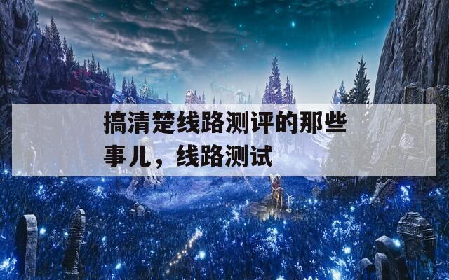 搞清楚線路測評的那些事兒，線路測試