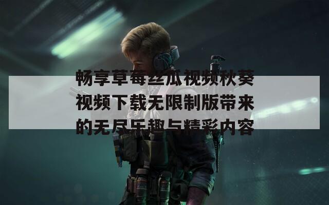 暢享草莓絲瓜視頻秋葵視頻下載無限制版帶來的無盡樂趣與精彩內容