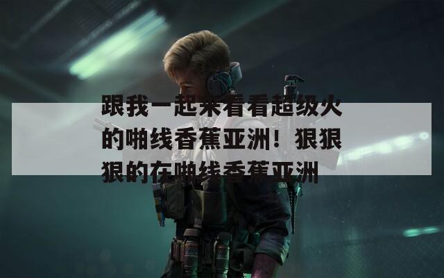 跟我一起來(lái)看看超級(jí)火的啪線香蕉亞洲！狠狠狠的在啪線香蕉亞洲