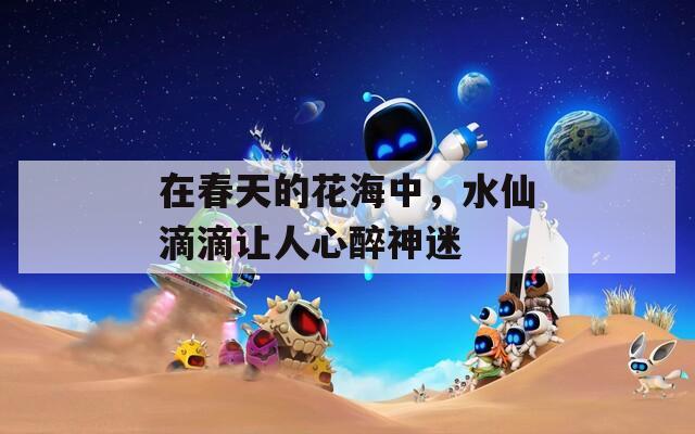 在春天的花海中，水仙滴滴讓人心醉神迷