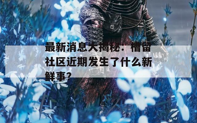 最新消息大揭秘：槽留社區(qū)近期發(fā)生了什么新鮮事？