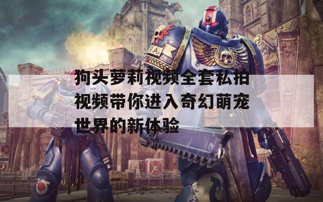 狗頭蘿莉視頻全套私拍視頻帶你進(jìn)入奇幻萌寵世界的新體驗