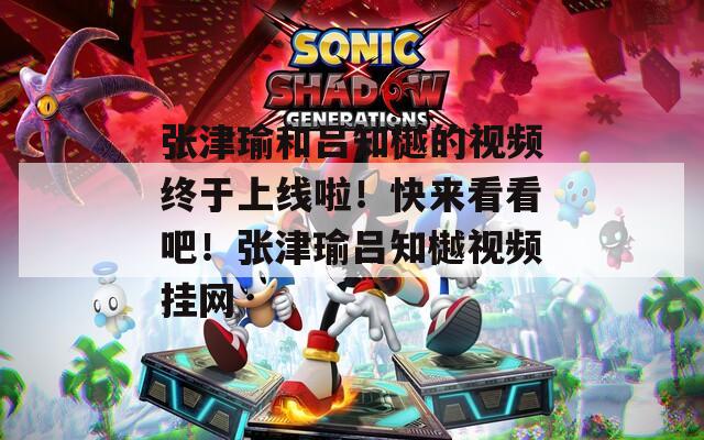 張津瑜和呂知樾的視頻終于上線啦！快來看看吧！張津瑜呂知樾視頻掛網(wǎng)