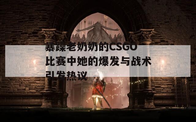 暴躁老奶奶的CSGO比賽中她的爆發(fā)與戰(zhàn)術引發(fā)熱議