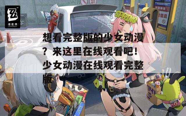 想看完整版的少女動(dòng)漫？來這里在線觀看吧！少女動(dòng)漫在線觀看完整版