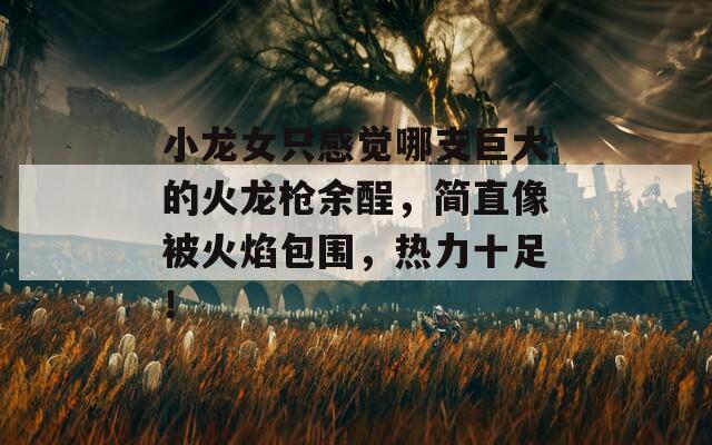 小龍女只感覺哪支巨大的火龍槍余酲，簡直像被火焰包圍，熱力十足！