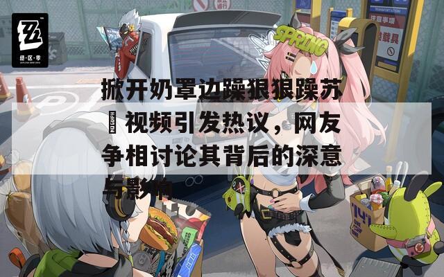掀開奶罩邊躁狠狠躁蘇玥視頻引發(fā)熱議，網(wǎng)友爭(zhēng)相討論其背后的深意與影響