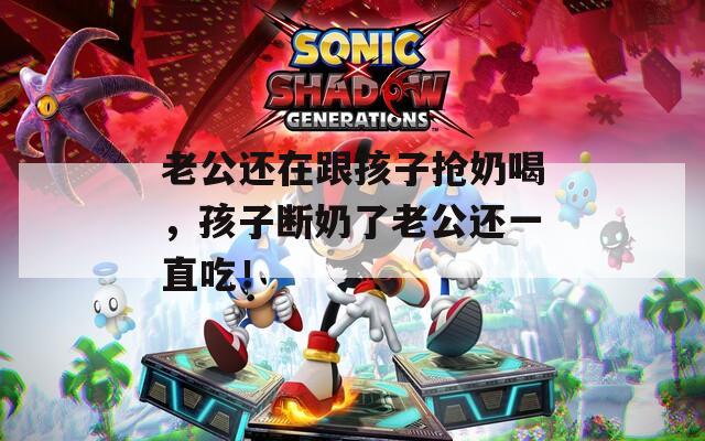 老公還在跟孩子搶奶喝，孩子斷奶了老公還一直吃！