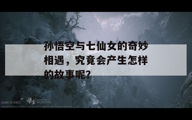 孫悟空與七仙女的奇妙相遇，究竟會產(chǎn)生怎樣的故事呢？