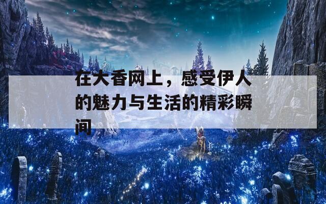 在大香網(wǎng)上，感受伊人的魅力與生活的精彩瞬間