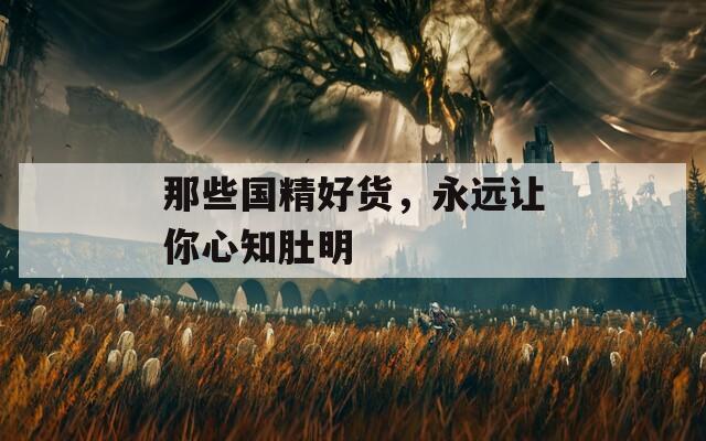 那些國(guó)精好貨，永遠(yuǎn)讓你心知肚明