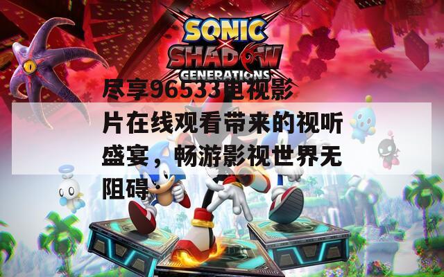 盡享96533電視影片在線觀看帶來的視聽盛宴，暢游影視世界無阻礙