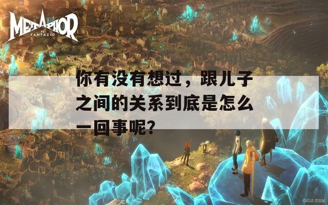 你有沒(méi)有想過(guò)，跟兒子之間的關(guān)系到底是怎么一回事呢？