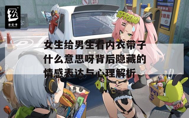 女生給男生看內衣帶子什么意思呀背后隱藏的情感表達與心理解析