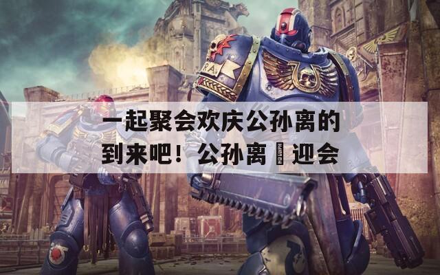 一起聚會歡慶公孫離的到來吧！公孫離歓迎會