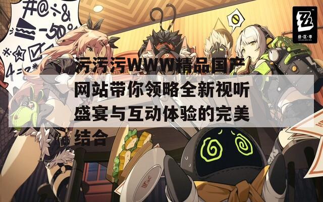 污污污WWW精品國產(chǎn)網(wǎng)站帶你領(lǐng)略全新視聽盛宴與互動(dòng)體驗(yàn)的完美結(jié)合