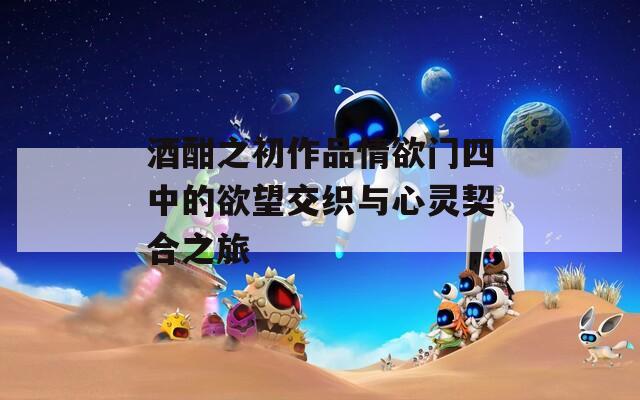 酒酣之初作品情欲門四中的欲望交織與心靈契合之旅