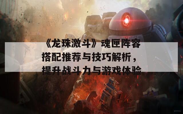 《龍珠激斗》魂匣陣容搭配推薦與技巧解析，提升戰(zhàn)斗力與游戲體驗