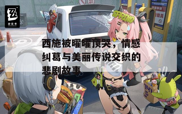 西施被曜曜頂哭，情感糾葛與美麗傳說交織的悲劇故事