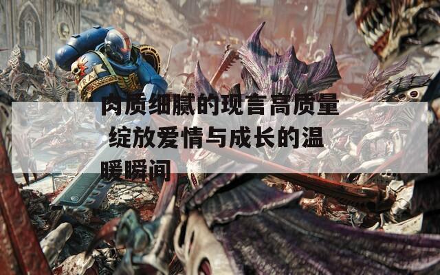 肉質細膩的現(xiàn)言高質量 綻放愛情與成長的溫暖瞬間