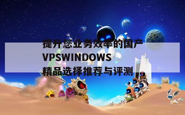 提升您業(yè)務(wù)效率的國產(chǎn)VPSWINDOWS精品選擇推薦與評測