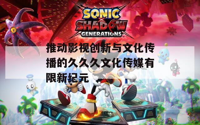 推動影視創(chuàng)新與文化傳播的久久久文化傳媒有限新紀元