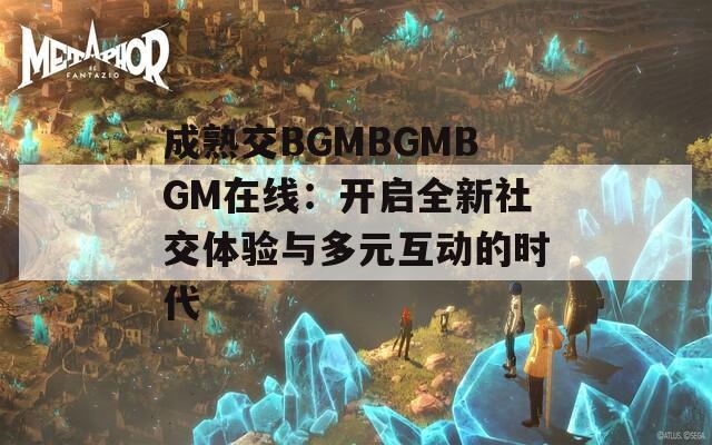 成熟交BGMBGMBGM在線：開啟全新社交體驗(yàn)與多元互動的時代