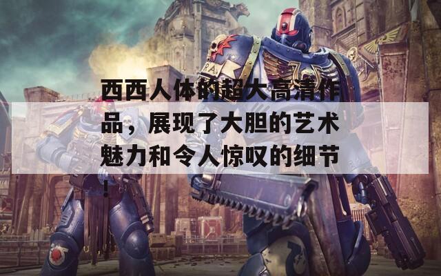 西西人體的超大高清作品，展現(xiàn)了大膽的藝術魅力和令人驚嘆的細節(jié)！
