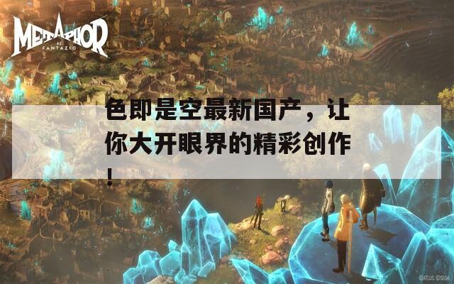 色即是空最新國產(chǎn)，讓你大開眼界的精彩創(chuàng)作！