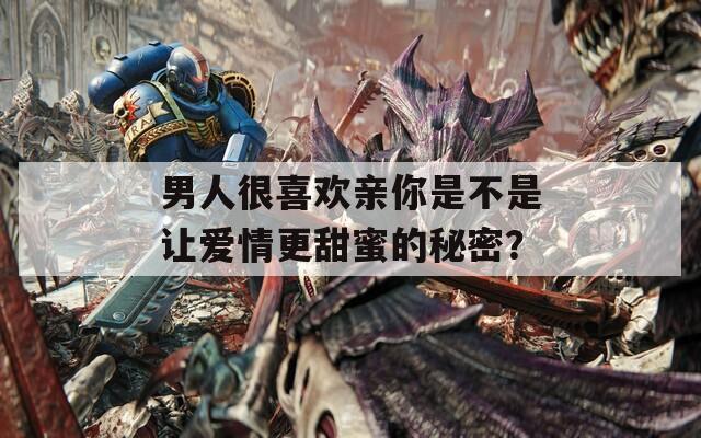 男人很喜歡親你是不是讓愛情更甜蜜的秘密？